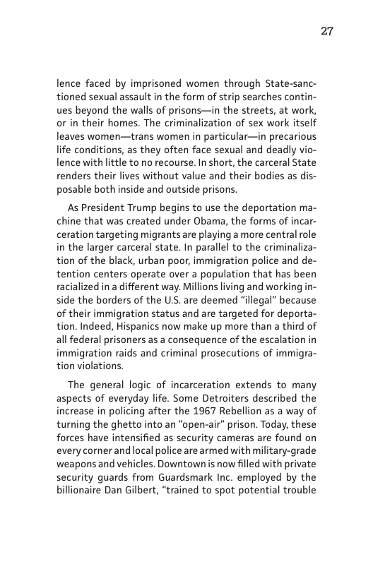 lence faced by imprisoned women through State-sanc- tioned sexual assault in the form of strip searches contin- ues beyond the walls of prisons—in the streets, at work, or in their homes. The criminalization of sex work itself leaves women—trans women in particular—in precarious life conditions, as they often face sexual and deadly vio- lence with little to no recourse. In short, the carceral State renders their lives without value and their bodies as dis- posable both inside and outside prisons.  As President Trump begins to use the deportation ma- chine that was created under Obama, the forms of incar- ceration targeting migrants are playing a more central role in the larger carceral state. In parallel to the criminaliza- tion of the black, urban poor, immigration police and de- tention centers operate over a population that has been racialized in a different way. Millions living and working in- ide the borders of the U.S. are deemed “illegal” because of their immigration status and are targeted for deporta- n. Indeed, Hispanics now make up more than a third of all federal prisoners as a consequence of the escalation in immigration raids and criminal prosecutions of immigra- ion violations.  The general logic of incarceration extends to many aspects of everyday life. Some Detroiters described the increase in policing after the 1967 Rebellion as a way of turning the ghetto into an “open-air” prison. Today, these forces have intensified as security cameras are found on every corner and local police are armed with military-grade ‘weapons and vehicles. Downtown s now flled with private security guards from Guardsmark Inc. employed by the billionaire Dan Gilbert, “trained to spot potential trouble  27 